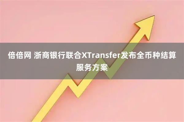 倍倍网 浙商银行联合XTransfer发布全币种结算服务方案