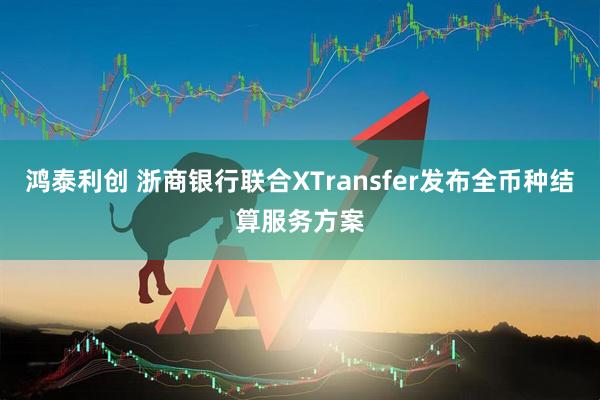 鸿泰利创 浙商银行联合XTransfer发布全币种结算服务方案