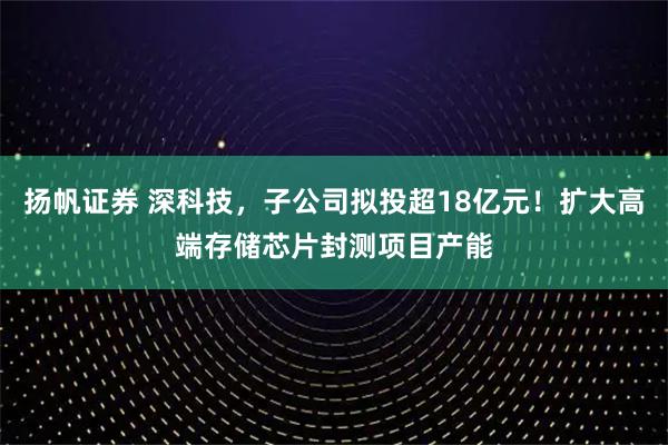 扬帆证券 深科技，子公司拟投超18亿元！扩大高端存储芯片封测项目产能