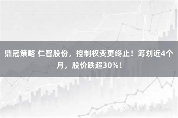 鼎冠策略 仁智股份，控制权变更终止！筹划近4个月，股价跌超30%！