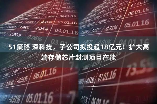 51策略 深科技，子公司拟投超18亿元！扩大高端存储芯片封测项目产能