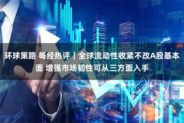 环球策路 每经热评｜全球流动性收紧不改A股基本面 增强市场韧性可从三方面入手
