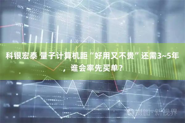 科银宏泰 量子计算机距“好用又不贵”还需3~5年，谁会率先买单？