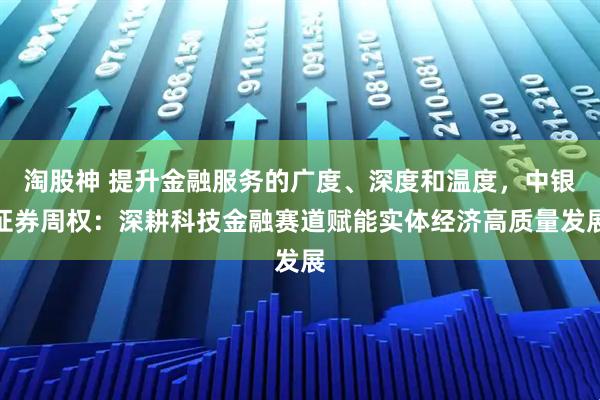 淘股神 提升金融服务的广度、深度和温度，中银证券周权：深耕科技金融赛道赋能实体经济高质量发展