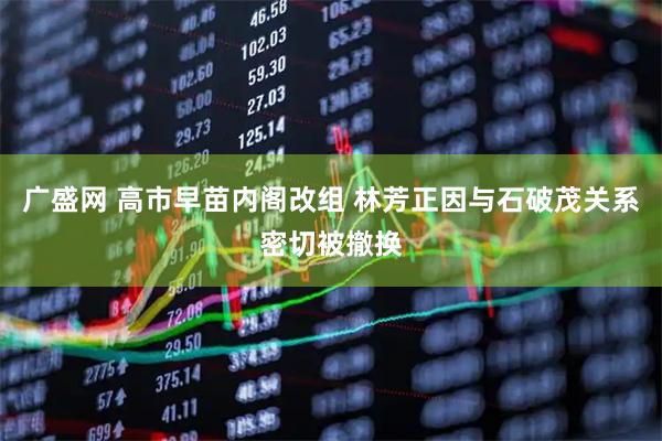 广盛网 高市早苗内阁改组 林芳正因与石破茂关系密切被撤换
