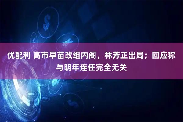 优配利 高市早苗改组内阁，林芳正出局；回应称与明年连任完全无关