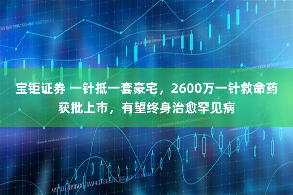 宝钜证券 一针抵一套豪宅，2600万一针救命药获批上市，有望终身治愈罕见病