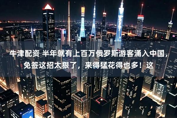 牛津配资 半年就有上百万俄罗斯游客涌入中国，免签这招太狠了，来得猛花得也多！这