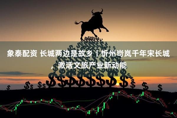 象泰配资 长城两边是故乡丨忻州岢岚千年宋长城，激活文旅产业新动能
