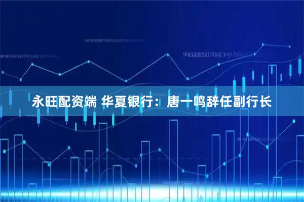 永旺配资端 华夏银行：唐一鸣辞任副行长