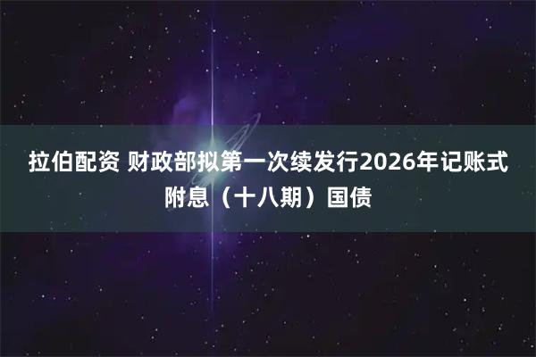 拉伯配资 财政部拟第一次续发行2026年记账式附息（十八期）国债