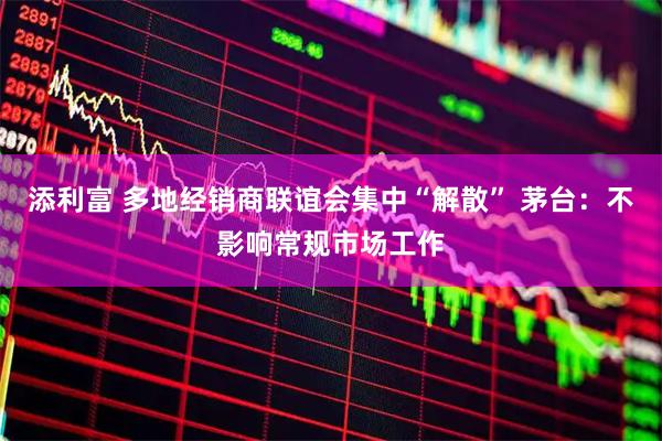添利富 多地经销商联谊会集中“解散” 茅台：不影响常规市场工作