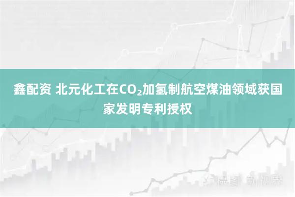 鑫配资 北元化工在CO₂加氢制航空煤油领域获国家发明专利授权