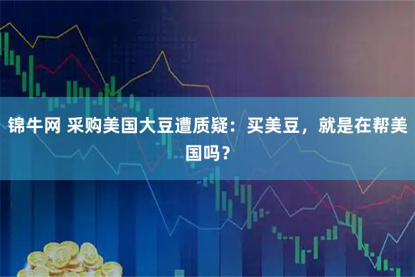锦牛网 采购美国大豆遭质疑：买美豆，就是在帮美国吗？