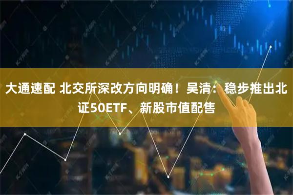 大通速配 北交所深改方向明确！吴清：稳步推出北证50ETF、新股市值配售