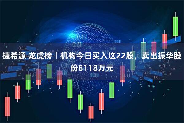 捷希源 龙虎榜丨机构今日买入这22股，卖出振华股份8118万元