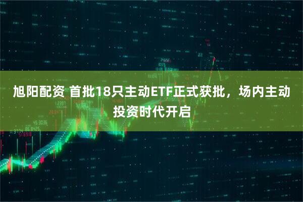 旭阳配资 首批18只主动ETF正式获批，场内主动投资时代开启