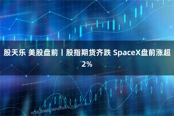 股天乐 美股盘前丨股指期货齐跌 SpaceX盘前涨超2%