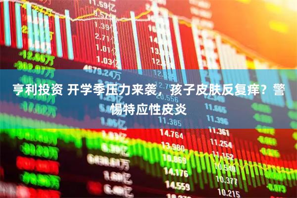 亨利投资 开学季压力来袭，孩子皮肤反复痒？警惕特应性皮炎
