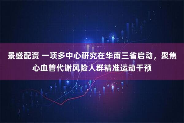 景盛配资 一项多中心研究在华南三省启动，聚焦心血管代谢风险人群精准运动干预