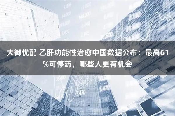 大御优配 乙肝功能性治愈中国数据公布：最高61%可停药，哪些人更有机会
