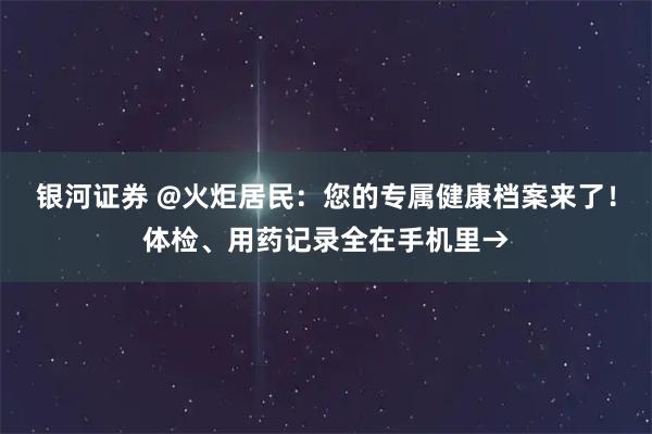 银河证券 @火炬居民：您的专属健康档案来了！体检、用药记录全在手机里→