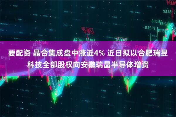 要配资 晶合集成盘中涨近4% 近日拟以合肥瑞昱科技全部股权向安徽瑞晶半导体增资