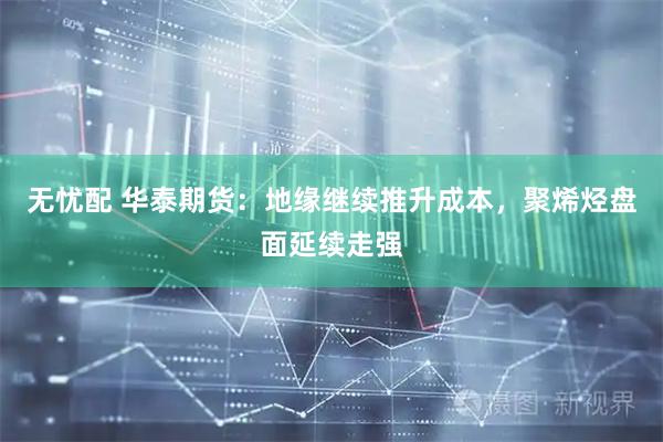无忧配 华泰期货：地缘继续推升成本，聚烯烃盘面延续走强