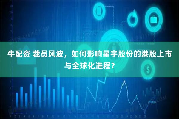 牛配资 裁员风波，如何影响星宇股份的港股上市与全球化进程？