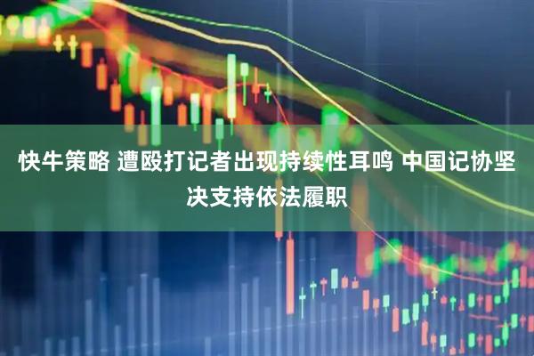 快牛策略 遭殴打记者出现持续性耳鸣 中国记协坚决支持依法履职