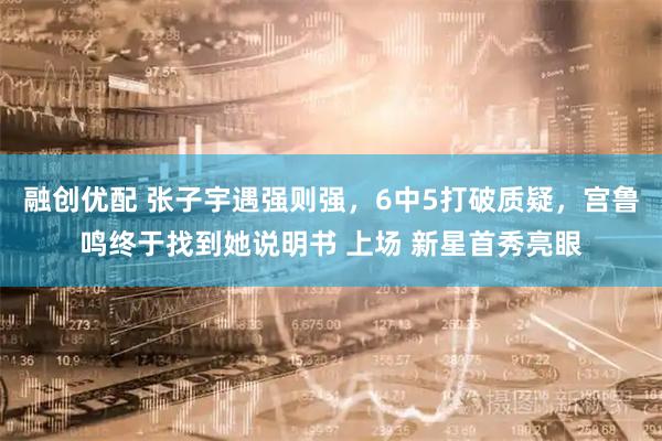 融创优配 张子宇遇强则强，6中5打破质疑，宫鲁鸣终于找到她说明书 上场 新星首秀亮眼