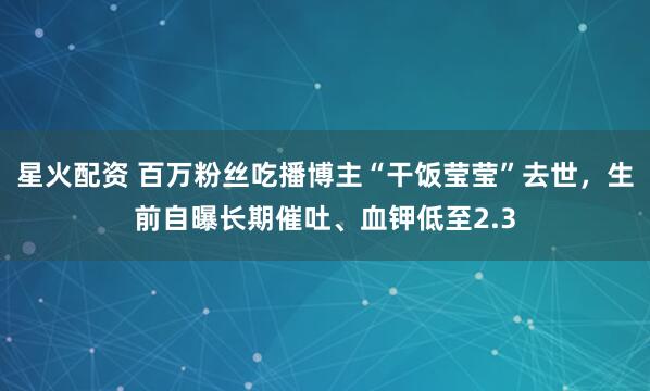 星火配资 百万粉丝吃播博主“干饭莹莹”去世，生前自曝长期催吐、血钾低至2.3