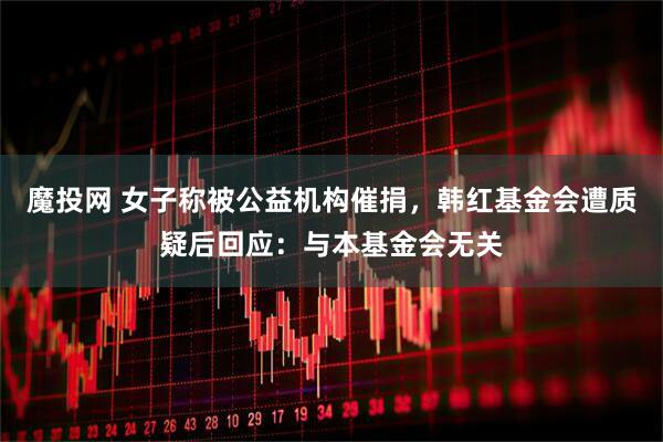 魔投网 女子称被公益机构催捐，韩红基金会遭质疑后回应：与本基金会无关