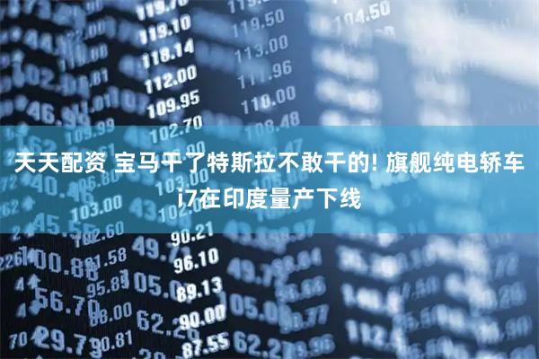 天天配资 宝马干了特斯拉不敢干的! 旗舰纯电轿车i7在印度量产下线