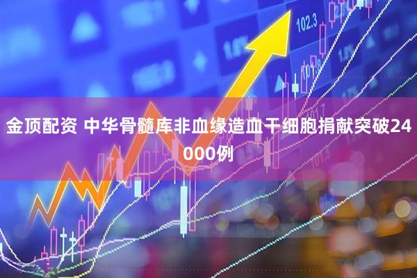 金顶配资 中华骨髓库非血缘造血干细胞捐献突破24000例
