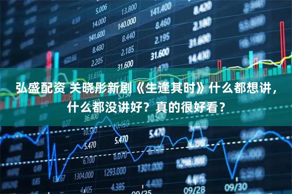 弘盛配资 关晓彤新剧《生逢其时》什么都想讲，什么都没讲好？真的很好看？